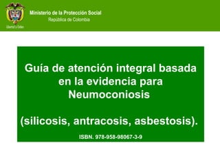 Ministerio de la Protección Social
República de Colombia
Guía de atención integral basada
en la evidencia para
Neumoconiosis
(silicosis, antracosis, asbestosis).
ISBN. 978-958-98067-3-9
 