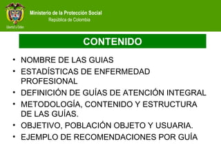 Ministerio de la Protección Social
República de Colombia
CONTENIDO
• NOMBRE DE LAS GUIAS
• ESTADÍSTICAS DE ENFERMEDAD
PROFESIONAL
• DEFINICIÓN DE GUÍAS DE ATENCIÓN INTEGRAL
• METODOLOGÍA, CONTENIDO Y ESTRUCTURA
DE LAS GUÍAS.
• OBJETIVO, POBLACIÓN OBJETO Y USUARIA.
• EJEMPLO DE RECOMENDACIONES POR GUÍA
 