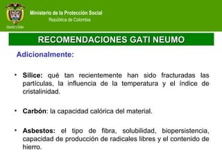 Ministerio de la Protección Social
República de Colombia
RECOMENDACIONES GATI NEUMORECOMENDACIONES GATI NEUMO
Adicionalmente:
• Sílice: qué tan recientemente han sido fracturadas las
partículas, la influencia de la temperatura y el índice de
cristalinidad.
• Carbón: la capacidad calórica del material.
• Asbestos: el tipo de fibra, solubilidad, biopersistencia,
capacidad de producción de radicales libres y el contenido de
hierro.
 