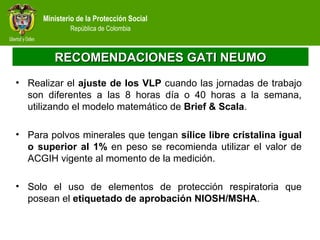Ministerio de la Protección Social
República de Colombia
RECOMENDACIONES GATI NEUMORECOMENDACIONES GATI NEUMO
• Realizar el ajuste de los VLP cuando las jornadas de trabajo
son diferentes a las 8 horas día o 40 horas a la semana,
utilizando el modelo matemático de Brief & Scala.
• Para polvos minerales que tengan sílice libre cristalina igual
o superior al 1% en peso se recomienda utilizar el valor de
ACGIH vigente al momento de la medición.
• Solo el uso de elementos de protección respiratoria que
posean el etiquetado de aprobación NIOSH/MSHA.
 
