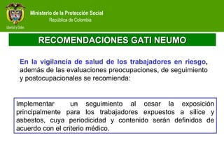 Ministerio de la Protección Social
República de Colombia
RECOMENDACIONES GATI NEUMORECOMENDACIONES GATI NEUMO
En la vigilancia de salud de los trabajadores en riesgo,
además de las evaluaciones preocupaciones, de seguimiento
y postocupacionales se recomienda:
Implementar un seguimiento al cesar la exposición
principalmente para los trabajadores expuestos a sílice y
asbestos, cuya periodicidad y contenido serán definidos de
acuerdo con el criterio médico.
 