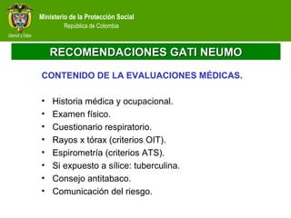 Ministerio de la Protección Social
República de Colombia
RECOMENDACIONES GATI NEUMORECOMENDACIONES GATI NEUMO
CONTENIDO DE LA EVALUACIONES MÉDICAS.
• Historia médica y ocupacional.
• Examen físico.
• Cuestionario respiratorio.
• Rayos x tórax (criterios OIT).
• Espirometría (criterios ATS).
• Si expuesto a sílice: tuberculina.
• Consejo antitabaco.
• Comunicación del riesgo.
 