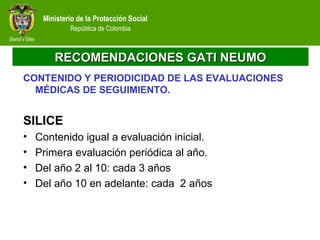 Ministerio de la Protección Social
República de Colombia
RECOMENDACIONES GATI NEUMORECOMENDACIONES GATI NEUMO
CONTENIDO Y PERIODICIDAD DE LAS EVALUACIONES
MÉDICAS DE SEGUIMIENTO.
SILICE
• Contenido igual a evaluación inicial.
• Primera evaluación periódica al año.
• Del año 2 al 10: cada 3 años
• Del año 10 en adelante: cada 2 años
 