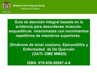 Ministerio de la Protección Social
República de Colombia
Guía de atención integral basada en la
evidencia para desordenes músculo-
esqueléticos relacionadas con movimientos
repetitivos de miembros superiores.
(Síndrome de túnel carpiano, Epicondilitis y
Enfermedad de De Quervain
(GATI- DME MMSS)
ISBN. 978-958-98067-4-6
 