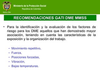 Ministerio de la Protección Social
República de Colombia
RECOMENDACIONES GATI DME MMSSRECOMENDACIONES GATI DME MMSS
• Para la identificación y la evaluación de los factores de
riesgo para los DME aquellos que han demostrado mayor
asociación, teniendo en cuenta las características de la
exposición y la organización del trabajo.
– Movimiento repetitivo,
– Fuerza,
– Posiciones forzadas,
– Vibración,
– Bajas temperaturas.
 