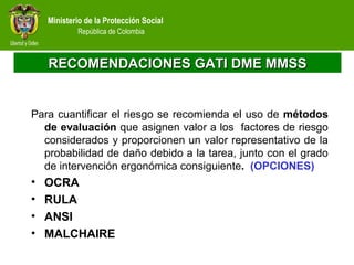 Ministerio de la Protección Social
República de Colombia
RECOMENDACIONES GATI DME MMSSRECOMENDACIONES GATI DME MMSS
Para cuantificar el riesgo se recomienda el uso de métodos
de evaluación que asignen valor a los factores de riesgo
considerados y proporcionen un valor representativo de la
probabilidad de daño debido a la tarea, junto con el grado
de intervención ergonómica consiguiente. (OPCIONES)
• OCRA
• RULA
• ANSI
• MALCHAIRE
 