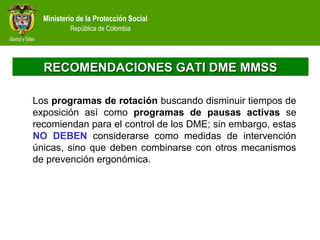 Ministerio de la Protección Social
República de Colombia
RECOMENDACIONES GATI DME MMSSRECOMENDACIONES GATI DME MMSS
Los programas de rotación buscando disminuir tiempos de
exposición así como programas de pausas activas se
recomiendan para el control de los DME; sin embargo, estas
NO DEBEN considerarse como medidas de intervención
únicas, sino que deben combinarse con otros mecanismos
de prevención ergonómica.
 