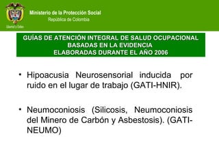 Ministerio de la Protección Social
República de Colombia
• Hipoacusia Neurosensorial inducida por
ruido en el lugar de trabajo (GATI-HNIR).
• Neumoconiosis (Silicosis, Neumoconiosis
del Minero de Carbón y Asbestosis). (GATI-
NEUMO)
GUÍAS DE ATENCIÓN INTEGRALGUÍAS DE ATENCIÓN INTEGRAL DE SALUD OCUPACIONALDE SALUD OCUPACIONAL
BASADAS EN LA EVIDENCIABASADAS EN LA EVIDENCIA
ELABORADAS DURANTE EL AÑO 2006ELABORADAS DURANTE EL AÑO 2006
 