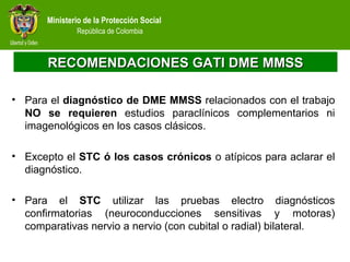 Ministerio de la Protección Social
República de Colombia
RECOMENDACIONES GATI DME MMSSRECOMENDACIONES GATI DME MMSS
• Para el diagnóstico de DME MMSS relacionados con el trabajo
NO se requieren estudios paraclínicos complementarios ni
imagenológicos en los casos clásicos.
• Excepto el STC ó los casos crónicos o atípicos para aclarar el
diagnóstico.
• Para el STC utilizar las pruebas electro diagnósticos
confirmatorias (neuroconducciones sensitivas y motoras)
comparativas nervio a nervio (con cubital o radial) bilateral.
 