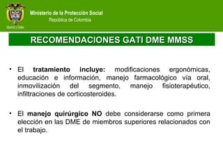 Ministerio de la Protección Social
República de Colombia
RECOMENDACIONES GATI DME MMSSRECOMENDACIONES GATI DME MMSS
• El tratamiento incluye: modificaciones ergonómicas,
educación e información, manejo farmacológico vía oral,
inmovilización del segmento, manejo fisioterapéutico,
infiltraciones de corticosteroides.
• El manejo quirúrgico NO debe considerarse como primera
elección en las DME de miembros superiores relacionados con
el trabajo.
 