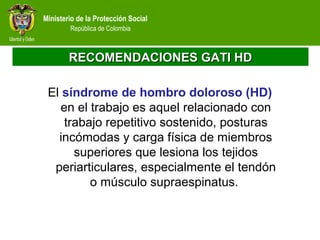 Ministerio de la Protección Social
República de Colombia
RECOMENDACIONES GATI HDRECOMENDACIONES GATI HD
El síndrome de hombro doloroso (HD)
en el trabajo es aquel relacionado con
trabajo repetitivo sostenido, posturas
incómodas y carga física de miembros
superiores que lesiona los tejidos
periarticulares, especialmente el tendón
o músculo supraespinatus.
 