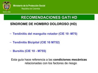 Ministerio de la Protección Social
República de Colombia
RECOMENDACIONES GATI HDRECOMENDACIONES GATI HD
– Tendinitis del manguito rotador (CIE 10 -M75)
– Tendinitis Bicipital (CIE 10 M752)
– Bursitis (CIE 10 - M755)
Esta guía hace referencia a las condiciones mecánicas
relacionadas con los factores de riesgo
SÍNDROME DE HOMBRO DOLOROSO (HD)
 