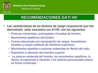 Ministerio de la Protección Social
República de Colombia
RECOMENDACIONES GATI HDRECOMENDACIONES GATI HD
• Las características de los factores de riesgo ocupacional que han
demostrado estar asociados con el HD, son los siguientes:
– Posturas mantenidas, prolongadas o forzadas de hombro
– Movimientos repetitivos del hombro
– Fuerza relacionada con manipulación de cargas, movimientos
forzados y cargas estáticas de miembros superiores.
– Movimientos repetidos o posturas sostenidas en flexión del codo.
– Exposición a vibración del miembro superior
– La postura mantenida del hombro, los movimientos repetitivos, la
fuerza, la exposición a vibración y los factores psicosociales actúan
en forma combinada.
 