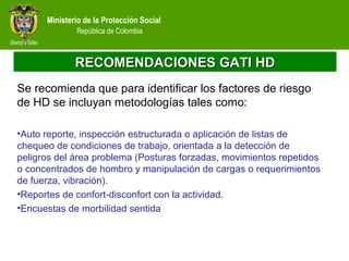 Ministerio de la Protección Social
República de Colombia
RECOMENDACIONES GATI HDRECOMENDACIONES GATI HD
Se recomienda que para identificar los factores de riesgo
de HD se incluyan metodologías tales como:
•Auto reporte, inspección estructurada o aplicación de listas de
chequeo de condiciones de trabajo, orientada a la detección de
peligros del área problema (Posturas forzadas, movimientos repetidos
o concentrados de hombro y manipulación de cargas o requerimientos
de fuerza, vibración).
•Reportes de confort-disconfort con la actividad.
•Encuestas de morbilidad sentida
 