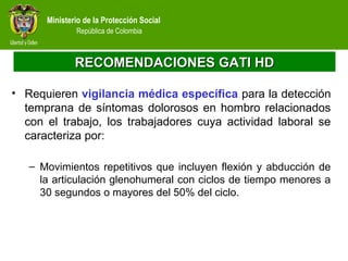 Ministerio de la Protección Social
República de Colombia
RECOMENDACIONES GATI HDRECOMENDACIONES GATI HD
• Requieren vigilancia médica específica para la detección
temprana de síntomas dolorosos en hombro relacionados
con el trabajo, los trabajadores cuya actividad laboral se
caracteriza por:
– Movimientos repetitivos que incluyen flexión y abducción de
la articulación glenohumeral con ciclos de tiempo menores a
30 segundos o mayores del 50% del ciclo.
 