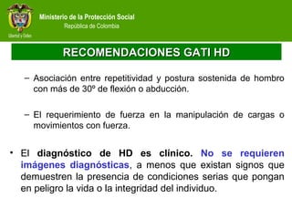 Ministerio de la Protección Social
República de Colombia
RECOMENDACIONES GATI HDRECOMENDACIONES GATI HD
– Asociación entre repetitividad y postura sostenida de hombro
con más de 30º de flexión o abducción.
– El requerimiento de fuerza en la manipulación de cargas o
movimientos con fuerza.
• El diagnóstico de HD es clínico. No se requieren
imágenes diagnósticas, a menos que existan signos que
demuestren la presencia de condiciones serias que pongan
en peligro la vida o la integridad del individuo.
 