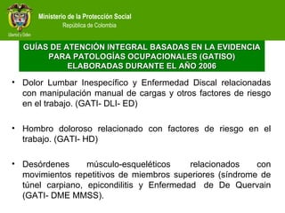 Ministerio de la Protección Social
República de Colombia
• Dolor Lumbar Inespecífico y Enfermedad Discal relacionadas
con manipulación manual de cargas y otros factores de riesgo
en el trabajo. (GATI- DLI- ED)
• Hombro doloroso relacionado con factores de riesgo en el
trabajo. (GATI- HD)
• Desórdenes músculo-esqueléticos relacionados con
movimientos repetitivos de miembros superiores (síndrome de
túnel carpiano, epicondilitis y Enfermedad de De Quervain
(GATI- DME MMSS).
GUÍAS DE ATENCIÓN INTEGRAL BASADAS EN LA EVIDENCIAGUÍAS DE ATENCIÓN INTEGRAL BASADAS EN LA EVIDENCIA
PARA PATOLOGÍAS OCUPACIONALES (GATISO)PARA PATOLOGÍAS OCUPACIONALES (GATISO)
ELABORADAS DURANTE EL AÑO 2006ELABORADAS DURANTE EL AÑO 2006
 