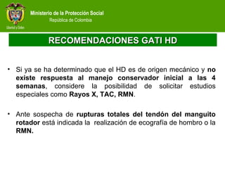 Ministerio de la Protección Social
República de Colombia
RECOMENDACIONES GATI HDRECOMENDACIONES GATI HD
• Si ya se ha determinado que el HD es de origen mecánico y no
existe respuesta al manejo conservador inicial a las 4
semanas, considere la posibilidad de solicitar estudios
especiales como Rayos X, TAC, RMN.
• Ante sospecha de rupturas totales del tendón del manguito
rotador está indicada la realización de ecografía de hombro o la
RMN.
 