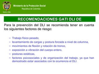 Ministerio de la Protección Social
República de Colombia
RECOMENDACIONES GATI DLI DERECOMENDACIONES GATI DLI DE
Para la prevención del DLI se recomienda tener en cuenta
los siguientes factores de riesgo:
– Trabajo físico pesado,
– levantamiento de cargas y postura forzada a nivel de columna,
– movimientos de flexión y rotación de tronco,
– exposición a vibración del cuerpo entero,
– posturas estáticas,
– factores psicosociales y de organización del trabajo, ya que han
demostrado estar asociados con la ocurrencia el DLI.
 