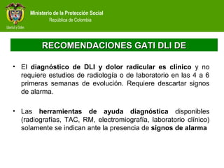 Ministerio de la Protección Social
República de Colombia
RECOMENDACIONES GATI DLI DERECOMENDACIONES GATI DLI DE
• El diagnóstico de DLI y dolor radicular es clínico y no
requiere estudios de radiología o de laboratorio en las 4 a 6
primeras semanas de evolución. Requiere descartar signos
de alarma.
• Las herramientas de ayuda diagnóstica disponibles
(radiografías, TAC, RM, electromiografía, laboratorio clínico)
solamente se indican ante la presencia de signos de alarma
 