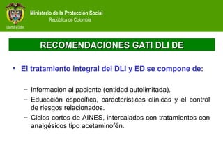 Ministerio de la Protección Social
República de Colombia
RECOMENDACIONES GATI DLI DERECOMENDACIONES GATI DLI DE
• El tratamiento integral del DLI y ED se compone de:
– Información al paciente (entidad autolimitada).
– Educación específica, características clínicas y el control
de riesgos relacionados.
– Ciclos cortos de AINES, intercalados con tratamientos con
analgésicos tipo acetaminofén.
 