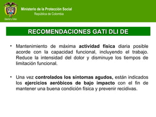 Ministerio de la Protección Social
República de Colombia
RECOMENDACIONES GATI DLI DERECOMENDACIONES GATI DLI DE
• Mantenimiento de máxima actividad física diaria posible
acorde con la capacidad funcional, incluyendo el trabajo.
Reduce la intensidad del dolor y disminuye los tiempos de
limitación funcional.
• Una vez controlados los síntomas agudos, están indicados
los ejercicios aeróbicos de bajo impacto con el fin de
mantener una buena condición física y prevenir recidivas.
 