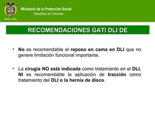 Ministerio de la Protección Social
República de Colombia
RECOMENDACIONES GATI DLI DERECOMENDACIONES GATI DLI DE
• No es recomendable el reposo en cama en DLI que no
genere limitación funcional importante.
• La cirugía NO está indicada como tratamiento en el DLI,
NI es recomendable la aplicación de tracción como
tratamiento del DLI o la hernia de disco.
 
