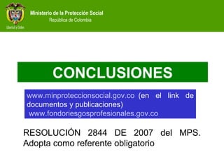 Ministerio de la Protección Social
República de Colombia
CONCLUSIONES
RESOLUCIÓN 2844 DE 2007 del MPS.
Adopta como referente obligatorio
www.minproteccionsocial.gov.co  (en el link de
documentos y publicaciones)
www.fondoriesgosprofesionales.gov.co
 