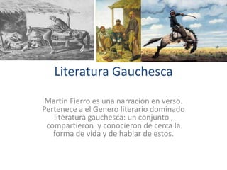 Literatura Gauchesca

 Martin Fierro es una narración en verso.
Pertenece a el Genero literario dominado
   literatura gauchesca: un conjunto ,
 compartieron y conocieron de cerca la
   forma de vida y de hablar de estos.
 