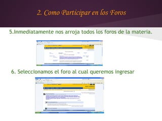 2. Como Participar en los Foros

5.Inmediatamente nos arroja todos los foros de la materia.




6. Seleccionamos el foro al cual queremos ingresar
 