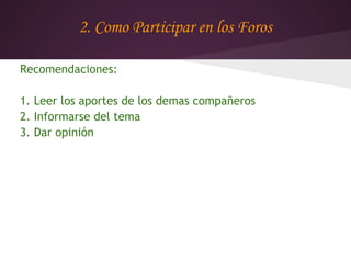 2. Como Participar en los Foros

Recomendaciones:

1. Leer los aportes de los demas compañeros
2. Informarse del tema
3. Dar opinión
 