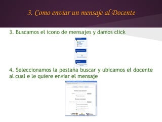 3. Como enviar un mensaje al Docente

3. Buscamos el icono de mensajes y damos click




4. Seleccionamos la pestaña buscar y ubicamos el docente
al cual e le quiere enviar el mensaje
 