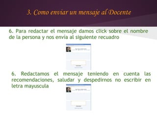 3. Como enviar un mensaje al Docente

6. Para redactar el mensaje damos click sobre el nombre
de la persona y nos envía al siguiente recuadro




 6. Redactamos el mensaje teniendo en cuenta las
 recomendaciones, saludar y despedirnos no escribir en
 letra mayuscula
 