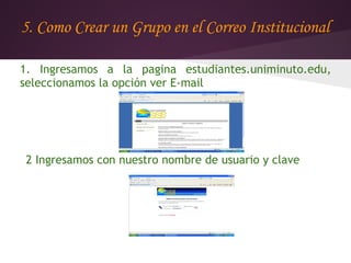 5. Como Crear un Grupo en el Correo Institucional

1. Ingresamos a la pagina estudiantes.uniminuto.edu,
seleccionamos la opción ver E-mail




2 Ingresamos con nuestro nombre de usuario y clave
 
