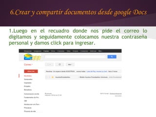 6.Crear y compartir documentos desde google Docs

1.Luego en el recuadro donde nos pide el correo lo
digitamos y seguidamente colocamos nuestra contraseña
personal y damos click para ingresar.
 