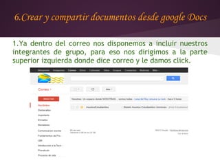 6.Crear y compartir documentos desde google Docs

1.Ya dentro del correo nos disponemos a incluir nuestros
integrantes de grupo, para eso nos dirigimos a la parte
superior izquierda donde dice correo y le damos click.
 