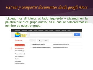 6.Crear y compartir documentos desde google Docs

1.Luego nos dirigimos al lado izquierdo y picamos en la
palabra que dice grupo nuevo, en el cual le colocaremos el
nombre de nuestro grupo.
 