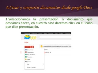 6.Crear y compartir documentos desde google Docs

1.Seleccionamos la presentación o documento que
deseamos hacer, en nuestro caso daremos click en el icono
que dice presentación.
 