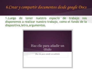 6.Crear y compartir documentos desde google Docs

1.Luego de tener nuestro espacio de trabajo nos
disponemos a realizar nuestro trabajo, como el fondo de la
diapositiva,letra,argumentos.
 