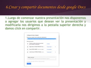 6.Crear y compartir documentos desde google Docs

1.Luego de comenzar nuestra presentación nos disponemos
a agregar los usuarios que desean ver la presentación y
modificarla nos dirigimos a la pestaña superior derecha y
damos click en compartir.
 