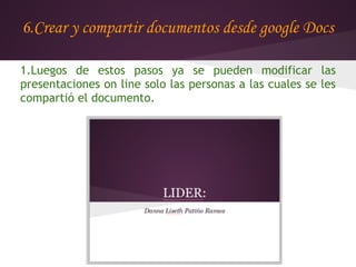6.Crear y compartir documentos desde google Docs

1.Luegos de estos pasos ya se pueden modificar las
presentaciones on line solo las personas a las cuales se les
compartió el documento.
 
