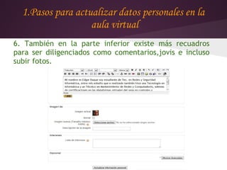 1.Pasos para actualizar datos personales en la
                   aula virtual
6. También en la parte inferior existe más recuadros
para ser diligenciados como comentarios,jovis e incluso
subir fotos.
 