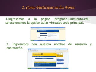 2. Como Participar en los Foros

1.Ingresamos a la pagina pregrado.uniminuto.edu,
seleccionamos la opcion aulas virtuales sede principal.




2. Ingresamos   con   nuestro   nombre   de   ususario   y
contraseña.
 