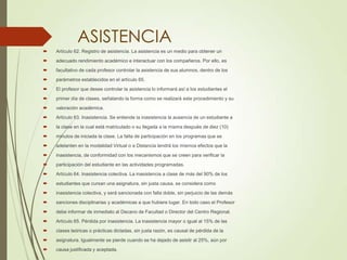 ASISTENCIA
 Artículo 62. Registro de asistencia. La asistencia es un medio para obtener un
 adecuado rendimiento académico e interactuar con los compañeros. Por ello, es
 facultativo de cada profesor controlar la asistencia de sus alumnos, dentro de los
 parámetros establecidos en el artículo 65.
 El profesor que desee controlar la asistencia lo informará así a los estudiantes el
 primer día de clases, señalando la forma como se realizará este procedimiento y su
 valoración académica.
 Artículo 63. Inasistencia. Se entiende la inasistencia la ausencia de un estudiante a
 la clase en la cual está matriculado o su llegada a la misma después de diez (10)
 minutos de iniciada la clase. La falta de participación en los programas que se
 adelanten en la modalidad Virtual o a Distancia tendrá los mismos efectos que la
 inasistencia, de conformidad con los mecanismos que se creen para verificar la
 participación del estudiante en las actividades programadas.
 Artículo 64. Inasistencia colectiva. La inasistencia a clase de más del 90% de los
 estudiantes que cursan una asignatura, sin justa causa, se considera como
 inasistencia colectiva, y será sancionada con falla doble, sin perjuicio de las demás
 sanciones disciplinarias y académicas a que hubiere lugar. En todo caso el Profesor
 debe informar de inmediato al Decano de Facultad o Director del Centro Regional.
 Artículo 65. Pérdida por inasistencia. La inasistencia mayor o igual al 15% de las
 clases teóricas o prácticas dictadas, sin justa razón, es causal de pérdida de la
 asignatura. Igualmente se pierde cuando se ha dejado de asistir al 25%, aún por
 causa justificada y aceptada.
 