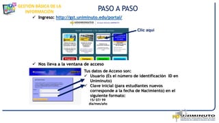 GESTIÓN BÁSICA DE LA
INFORMACIÓN
 Ingreso: http://gst.uniminuto.edu/portal/
 Nos lleva a la ventana de acceso
PASO A PASO
Clic aquí
Tus datos de Acceso son:
 Usuario (Es el número de identificación ID en
Uniminuto)
 Clave inicial (para estudiantes nuevos
corresponde a la fecha de Nacimiento) en el
siguiente formato:
15/ 07/ 99
día/mes/año
 