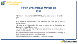 GESTIÓN BÁSICA DE LA
INFORMACIÓN
“El Sistema Universitario UNIMINUTO, será reconocido en Colombia
por:
•Las vivencias espirituales y la presencia de Dios en el ámbito
universitario.
•Su aporte al desarrollo del país a través de la formación en
Educación para el Desarrollo.
•La alta calidad de sus programas académicos estructurados por
ciclos y competencias.
•Su impacto en la cobertura originado en el número de sus Sedes y la
gran facilidad de acceso a sus programas.
•Sus amplias relaciones nacionales e internacionales.”
Visión Universidad Minuto de
Dios
 