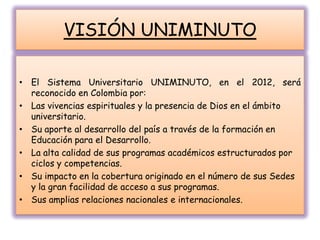 VISIÓN UNIMINUTO
• El Sistema Universitario UNIMINUTO, en el 2012, será
reconocido en Colombia por:
• Las vivencias espirituales y la presencia de Dios en el ámbito
universitario.
• Su aporte al desarrollo del país a través de la formación en
Educación para el Desarrollo.
• La alta calidad de sus programas académicos estructurados por
ciclos y competencias.
• Su impacto en la cobertura originado en el número de sus Sedes
y la gran facilidad de acceso a sus programas.
• Sus amplias relaciones nacionales e internacionales.
 