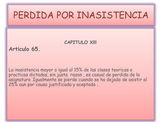 PERDIDA POR INASISTENCIA
CAPITULO Xlll
Articulo 65.
La inasistencia mayor o igual al 15% de las clases teoricas o
practicas dictadas, sin justa razon , es casual de perdida de la
asignatura .Igualmente se pierde cuando se ha dejado de asistir al
25% aun por causa justificada y aceptada .
 