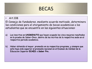 BECAS
• Art.108
El Consejo de fundadores ,mediante acuerdo motivado ,determinara
las condiciones para el otorgamiento de becas academicas a los
estudiantes que se encuentre en las siguientes situaciones:
a) Los inscritos en UNIMINUTO que hayan ocupado los cinco mejores resultados
en la prueba de Saber-Once ,dentro de los incritos de la respectiva sede en el
respectivo periodo academico.
b) Haber obtenido el mayor promedio en su respectivo programa ,y siempre que
este haya sido superior al promedio nacional en el Examen de Calidad de la
Educacion Superior ECAES o Saber Pro.
 