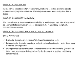 CAPITULO III – INSCRIPCIÓN:
Inscripción es un acto unilateral y voluntario, mediante el cual un aspirante solicita
admisión a un programa académico ofrecido por UNIMINUTO en cualquiera de sus
Sedes.
CAPITULO IV- SELECCIÓN Y ADMISIÓN:
El acceso a los programas académicos está abierto a quienes en ejercicio de la igualdad
de oportunidades demuestren poseer las capacidades requeridas y cumplan las
condiciones académicas.
CAPITULO V – MATRICULA Y OTROS DERECHOS PECUNIARIOS:
Clases de matrícula.
 Ordinaria: Se realiza en el plazo señalado por la respectiva sede.
 Extraordinaria: Se realiza cuando se acaba la matrícula ordinaria y antes de empezar
clases con un cargo extra.
 Extemporánea: Se realiza cuando se acaba la matrícula extraordinaria y cuando se
inicia clase, se requiere de la autorización del decano de la facultad y el director
administrativo.
 